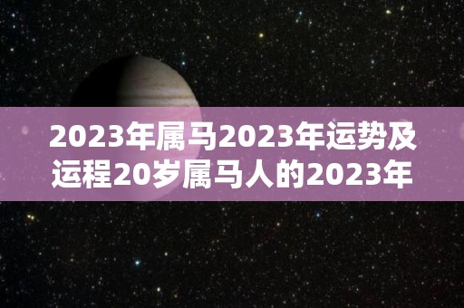 2023年属马2023年运势及运程20岁属马人的2023年每月运势详解（2023年属马人的全年运势详解）