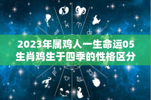 2023年属鸡人一生命运05生肖鸡生于四季的性格区分（2023年属鸡的全年运势怎么样）