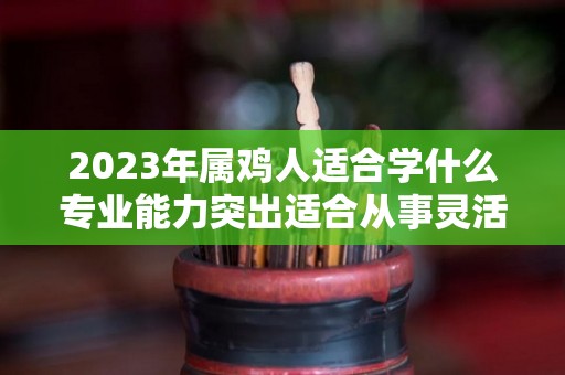 2023年属鸡人适合学什么专业能力突出适合从事灵活行业（属鸡2023年有多倒霉）