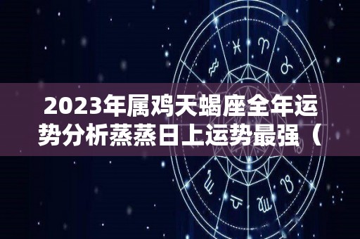 2023年属鸡天蝎座全年运势分析蒸蒸日上运势最强（属鸡天蝎座运势2020年运势）