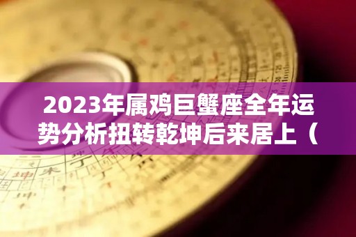 2023年属鸡巨蟹座全年运势分析扭转乾坤后来居上（属鸡巨蟹2021下半年运势）