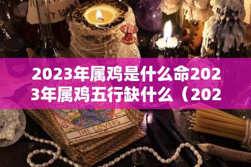 2023年属鸡是什么命2023年属鸡五行缺什么（2023年属鸡的人的全年运势）