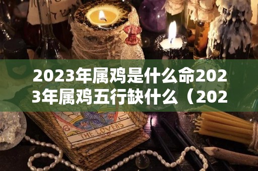 2023年属鸡是什么命2023年属鸡五行缺什么（2023年属鸡的是什么命）