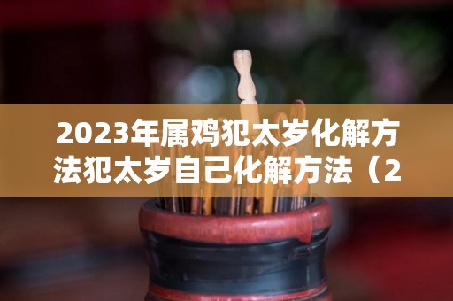 2023年属鸡犯太岁化解方法犯太岁自己化解方法（2023年属鸡冲太岁化解方法）