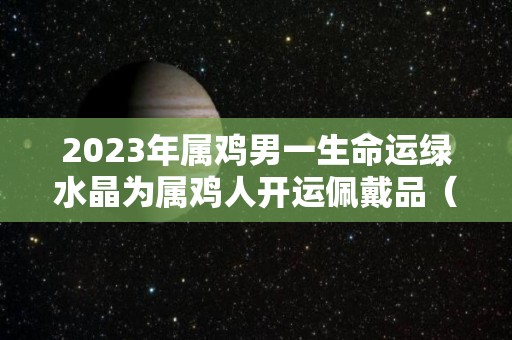 2023年属鸡男一生命运绿水晶为属鸡人开运佩戴品（2020年属鸡戴什么水晶好）