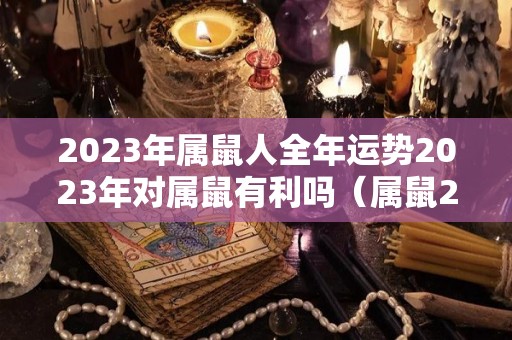 2023年属鼠人全年运势2023年对属鼠有利吗（属鼠2023年运势及运程2023年属鼠人的全年每月运势）