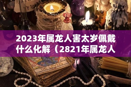 2023年属龙人害太岁佩戴什么化解（2821年属龙人犯太岁怎么破解）