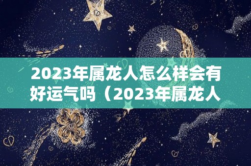 2023年属龙人怎么样会有好运气吗（2023年属龙人怎么样会有好运气吗女孩）