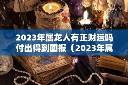 2023年属龙人有正财运吗付出得到回报（2023年属龙的财运和运气如何）