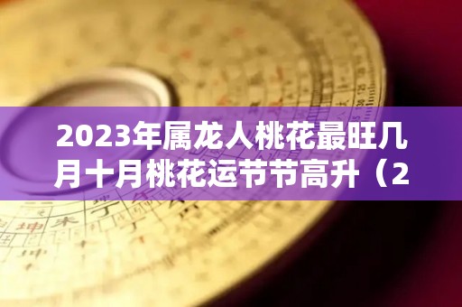 2023年属龙人桃花最旺几月十月桃花运节节高升（2023年属龙忌讳哪个月出生）