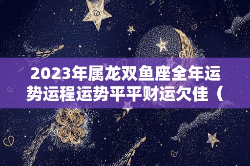 2023年属龙双鱼座全年运势运程运势平平财运欠佳（2022年属龙双鱼座全年运势详解）