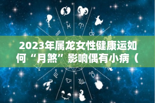 2023年属龙女性健康运如何“月煞”影响偶有小病（2023年属龙女人的全年每月）