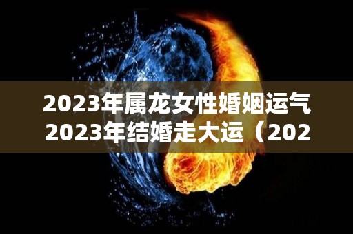 2023年属龙女性婚姻运气2023年结婚走大运（2023年属龙人全年运势女）