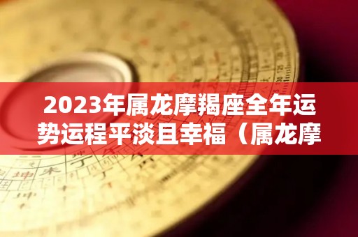 2023年属龙摩羯座全年运势运程平淡且幸福（属龙摩羯座2022年运势完整版）