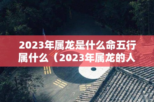 2023年属龙是什么命五行属什么（2023年属龙的人是什么命）