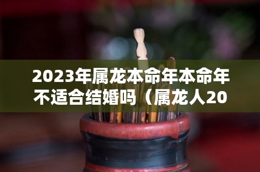 2023年属龙本命年本命年不适合结婚吗（属龙人2021年本命年如何）