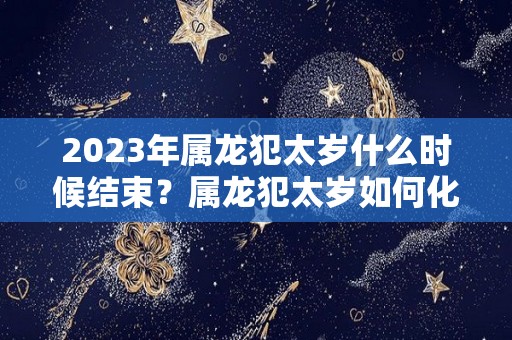 2023年属龙犯太岁什么时候结束？属龙犯太岁如何化解？（2022属龙犯太岁）