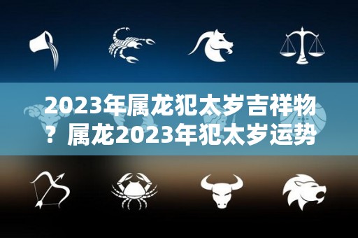 2023年属龙犯太岁吉祥物？属龙2023年犯太岁运势好吗？（2023年属龙的犯太岁吗）