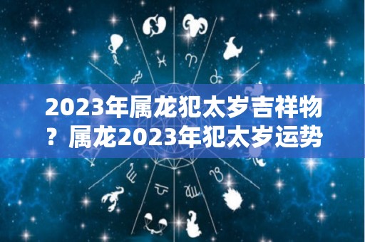 2023年属龙犯太岁吉祥物？属龙2023年犯太岁运势好吗？（2023年犯太岁的四个属相）