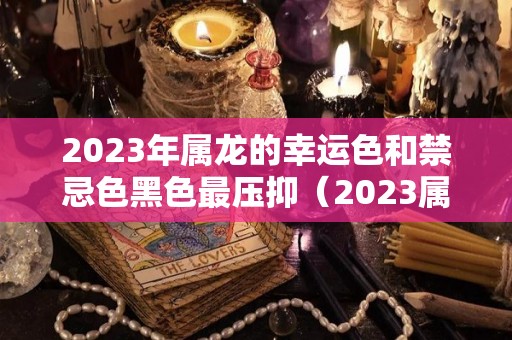 2023年属龙的幸运色和禁忌色黑色最压抑（2023属龙人的全年运势）