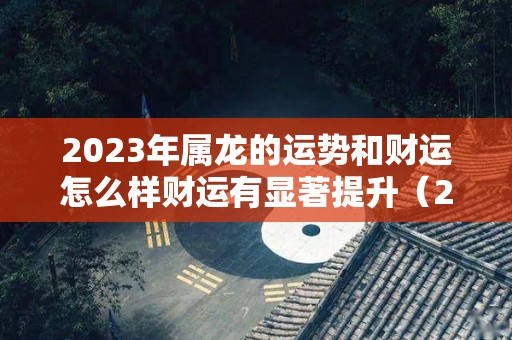 2023年属龙的运势和财运怎么样财运有显著提升（2023年属龙人的命运）