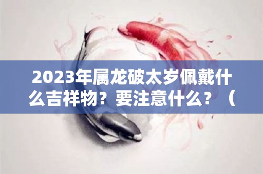 2023年属龙破太岁佩戴什么吉祥物？要注意什么？（2021年属龙破太岁佩戴什么吉祥物）