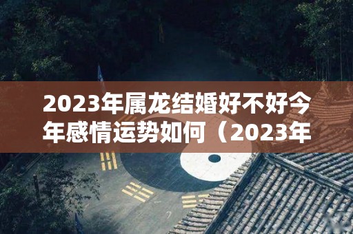 2023年属龙结婚好不好今年感情运势如何（2023年属龙人的感情婚姻）