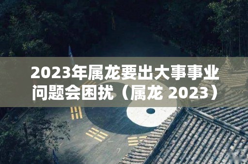 2023年属龙要出大事事业问题会困扰（属龙 2023）