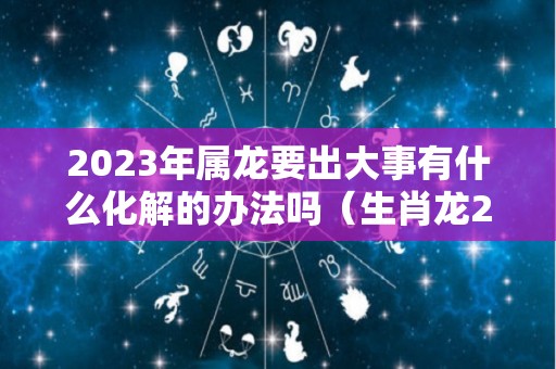 2023年属龙要出大事有什么化解的办法吗（生肖龙2023）