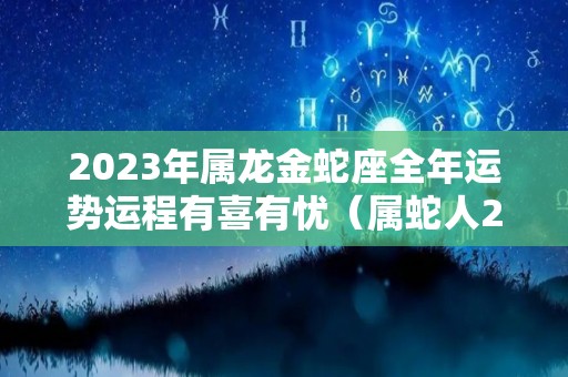 2023年属龙金蛇座全年运势运程有喜有忧（属蛇人2023年运势及运程每月运龙）