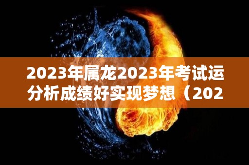 2023年属龙2023年考试运分析成绩好实现梦想（2023属龙人）