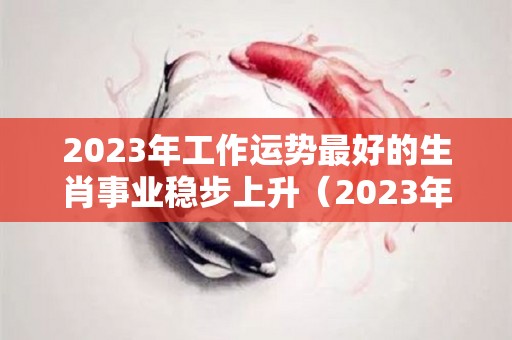 2023年工作运势最好的生肖事业稳步上升（2023年运势好的属相是什么）