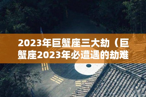 2023年巨蟹座三大劫（巨蟹座2023年必遭遇的劫难）