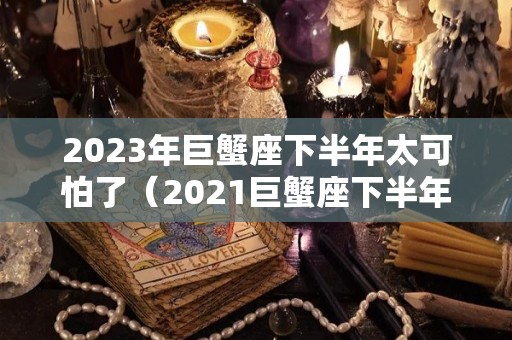 2023年巨蟹座下半年太可怕了（2021巨蟹座下半年太可怕了）