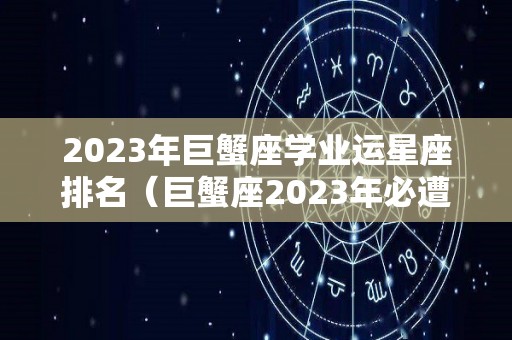 2023年巨蟹座学业运星座排名（巨蟹座2023年必遭遇的劫难）