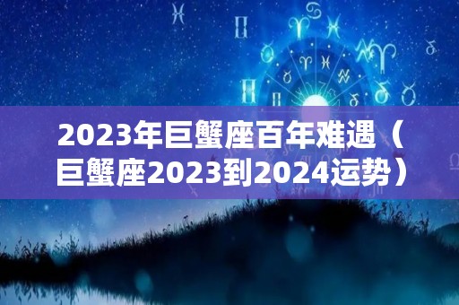 2023年巨蟹座百年难遇（巨蟹座2023到2024运势）