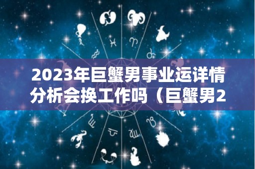 2023年巨蟹男事业运详情分析会换工作吗（巨蟹男2021年下半年感情运势）