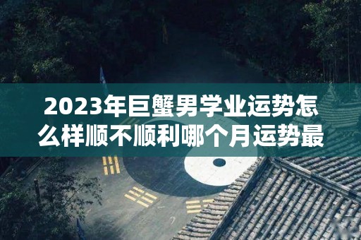 2023年巨蟹男学业运势怎么样顺不顺利哪个月运势最佳的简单介绍