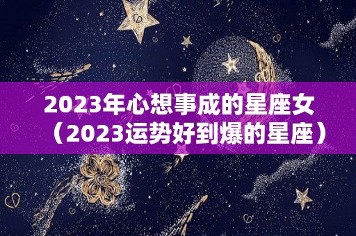 2023年心想事成的星座女（2023运势好到爆的星座）