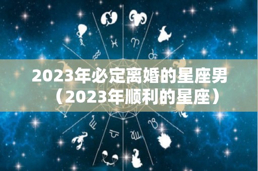 2023年必定离婚的星座男（2023年顺利的星座）