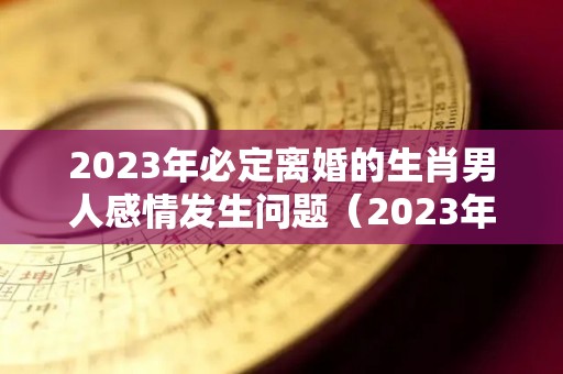 2023年必定离婚的生肖男人感情发生问题（2023年适合结婚的生肖）