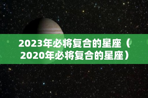 2023年必将复合的星座（2020年必将复合的星座）