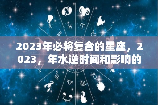 2023年必将复合的星座，2023，年水逆时间和影响的星座