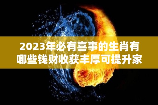 2023年必有喜事的生肖有哪些钱财收获丰厚可提升家庭运势（2023年哪些生肖运气好）