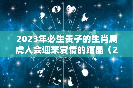 2023年必生贵子的生肖属虎人会迎来爱情的结晶（2023年虎年出生）