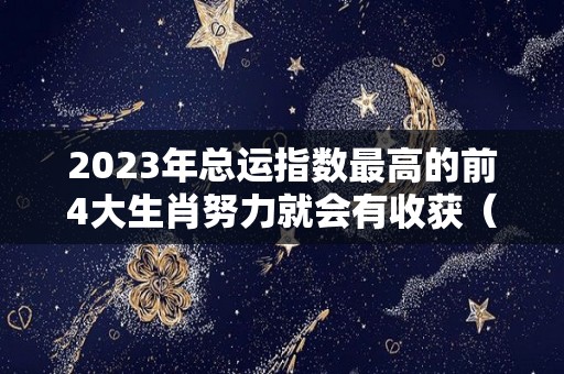 2023年总运指数最高的前4大生肖努力就会有收获（2023年运势12生肖运势详解）