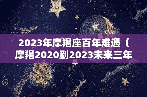 2023年摩羯座百年难遇（摩羯2020到2023未来三年运势）