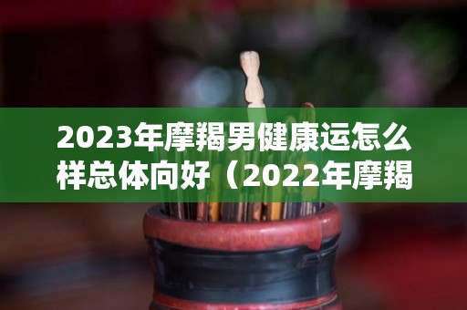 2023年摩羯男健康运怎么样总体向好（2022年摩羯男全年运势）