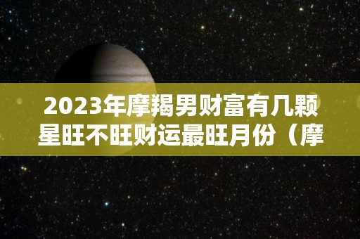 2023年摩羯男财富有几颗星旺不旺财运最旺月份（摩羯男明年运势）