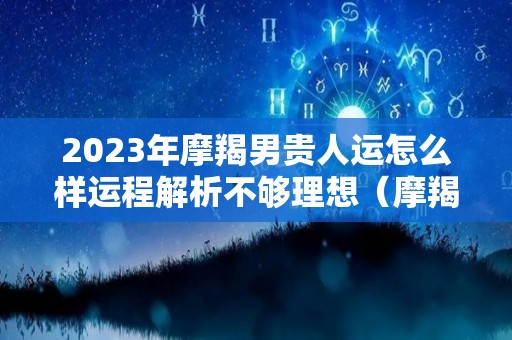 2023年摩羯男贵人运怎么样运程解析不够理想（摩羯2023年运势如何）